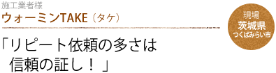 ウォーミンTAKE（タケ）：「リピート依頼の多さは
                信頼の証し！ 」　現場：茨城県つくばみらい市