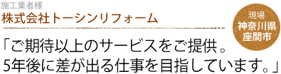 株式会社トーシンリフォーム：「ご期待以上のサービスをご提供。
                5年後に差が出る仕事を目指しています。」現場：神奈川県座間市